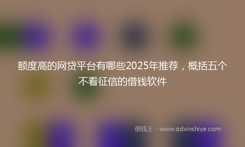 额度高的网贷平台有哪些2025年推荐，概括五个不看征信的借钱软件