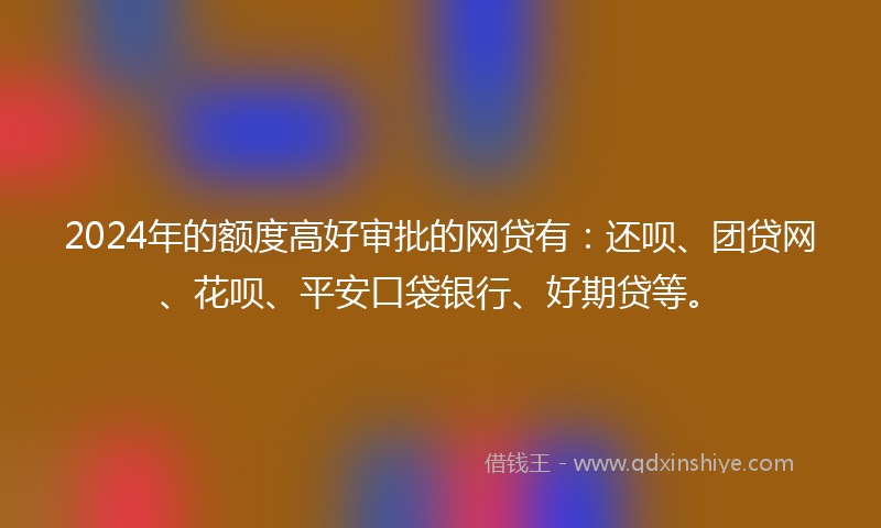 2024年的额度高好审批的网贷有：还呗、团贷网、花呗、平安口袋银行、好期贷等。
