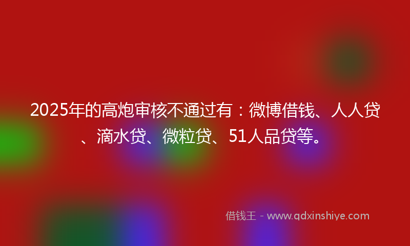 2025年的高炮审核不通过有：微博借钱、人人贷、滴水贷、微粒贷、51人品贷等。