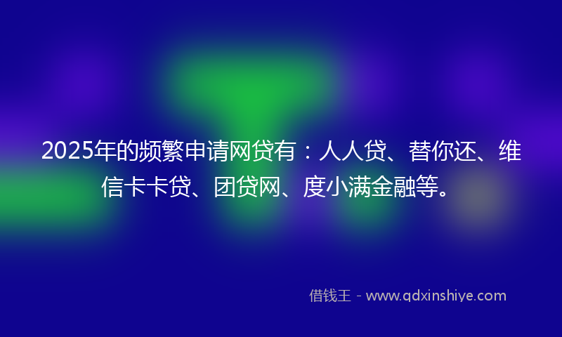 2025年的频繁申请网贷有：人人贷、替你还、维信卡卡贷、团贷网、度小满金融等。
