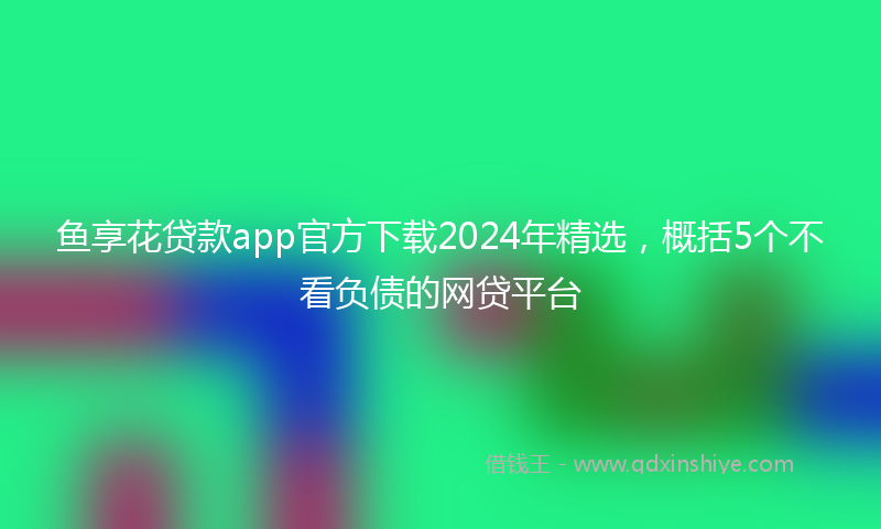 鱼享花贷款app官方下载2024年精选，概括5个不看负债的网贷平台