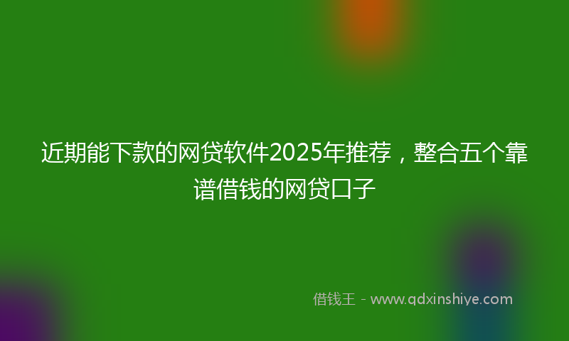 近期能下款的网贷软件2025年推荐，整合五个靠谱借钱的网贷口子