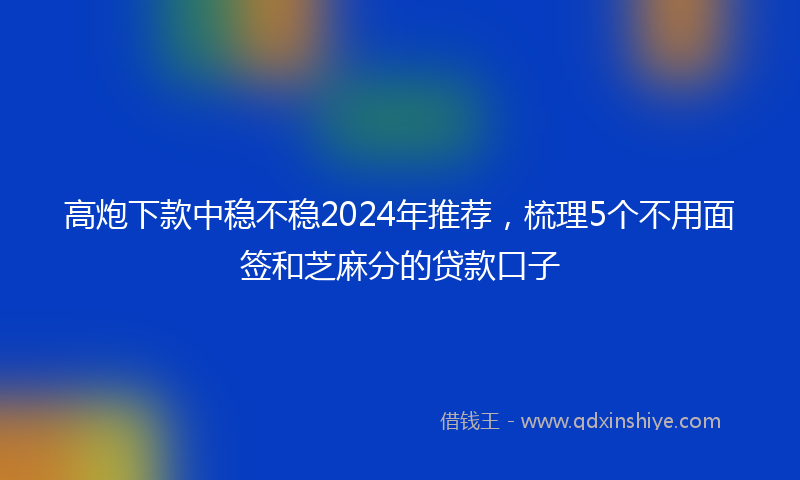 高炮下款中稳不稳2024年推荐，梳理5个不用面签和芝麻分的贷款口子