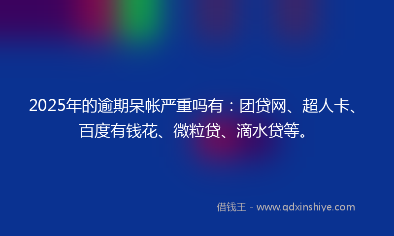 2025年的逾期呆帐严重吗有：团贷网、超人卡、百度有钱花、微粒贷、滴水贷等。