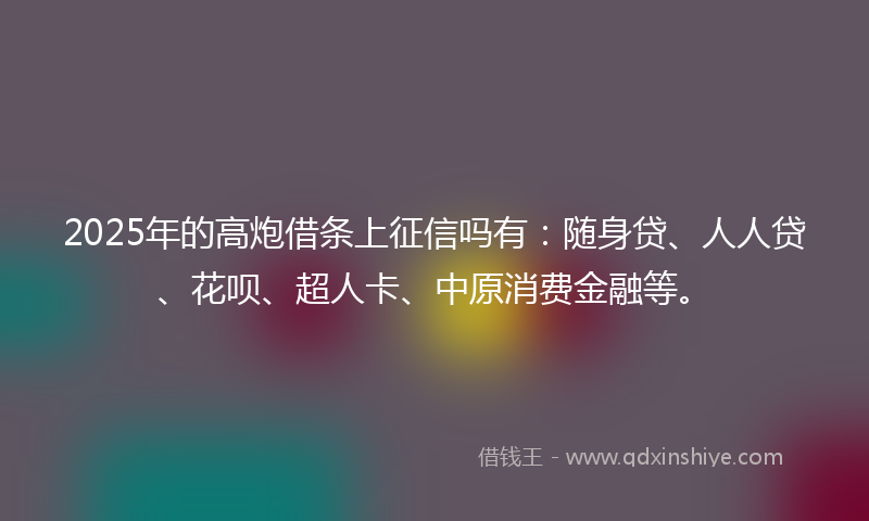 2025年的高炮借条上征信吗有：随身贷、人人贷、花呗、超人卡、中原消费金融等。