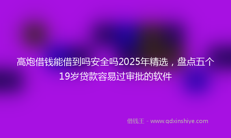 高炮借钱能借到吗安全吗2025年精选，盘点五个19岁贷款容易过审批的软件