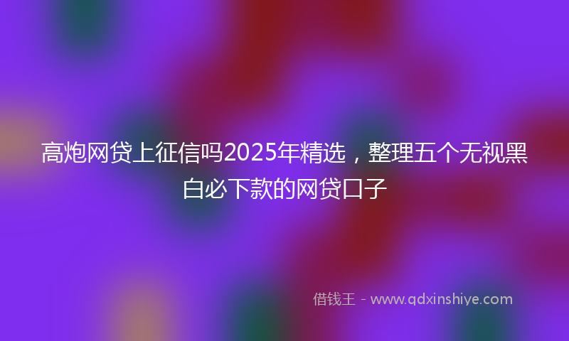 高炮网贷上征信吗2025年精选，整理五个无视黑白必下款的网贷口子