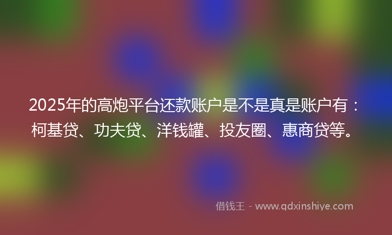 2025年的高炮平台还款账户是不是真是账户有：柯基贷、功夫贷、洋钱罐、投友圈、惠商贷等。