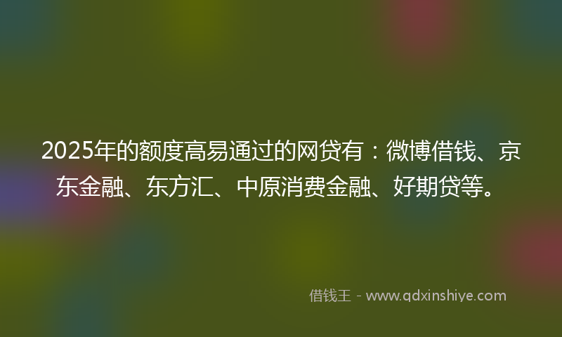 2025年的额度高易通过的网贷有：微博借钱、京东金融、东方汇、中原消费金融、好期贷等。