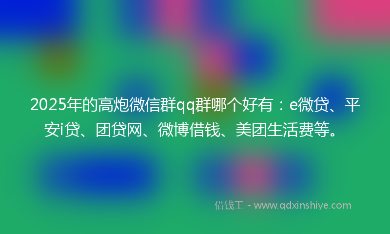2025年的高炮微信群qq群哪个好有：e微贷、平安i贷、团贷网、微博借钱、美团生活费等。