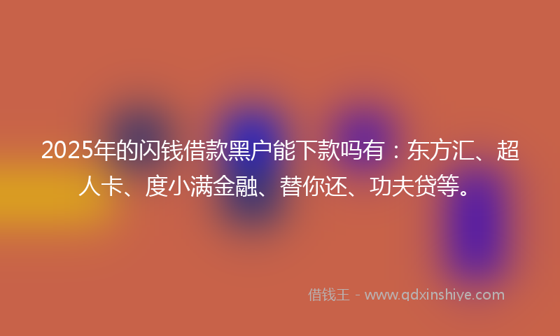 2025年的闪钱借款黑户能下款吗有：东方汇、超人卡、度小满金融、替你还、功夫贷等。
