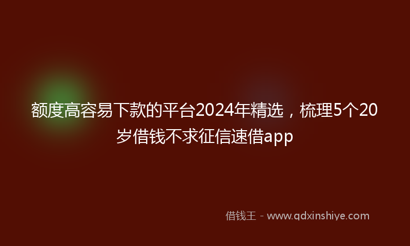 额度高容易下款的平台2024年精选，梳理5个20岁借钱不求征信速借app