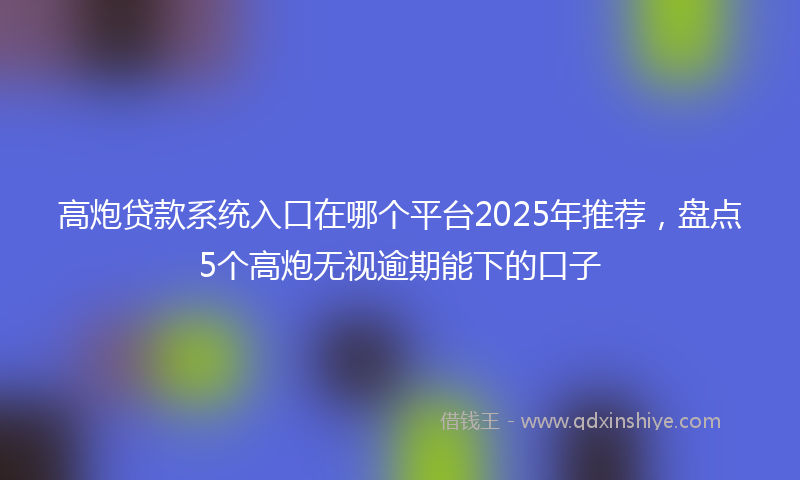 高炮贷款系统入口在哪个平台2025年推荐，盘点5个高炮无视逾期能下的口子