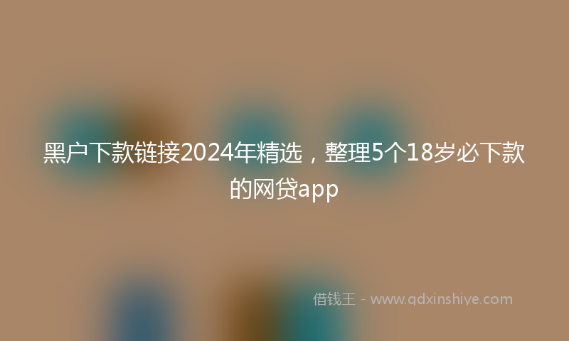 黑户下款链接2024年精选，整理5个18岁必下款的网贷app