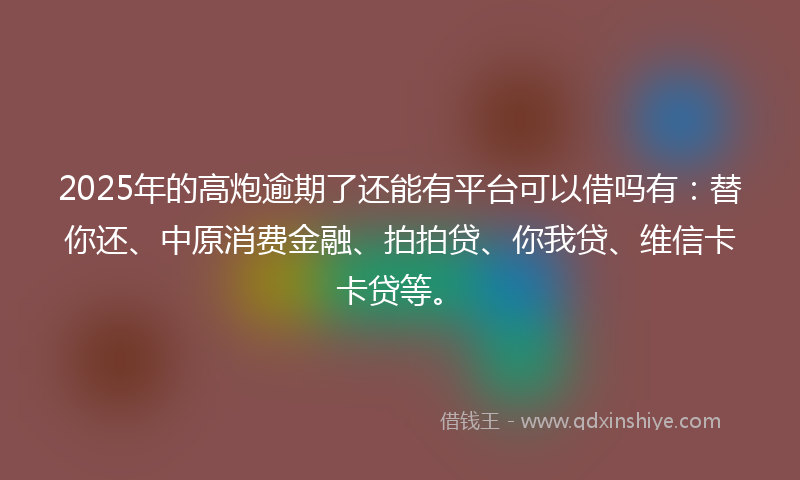 2025年的高炮逾期了还能有平台可以借吗有：替你还、中原消费金融、拍拍贷、你我贷、维信卡卡贷等。