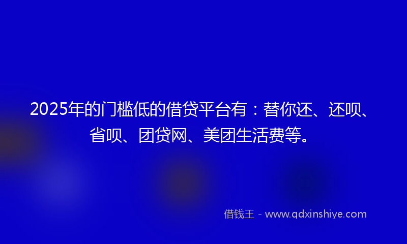 2025年的门槛低的借贷平台有：替你还、还呗、省呗、团贷网、美团生活费等。
