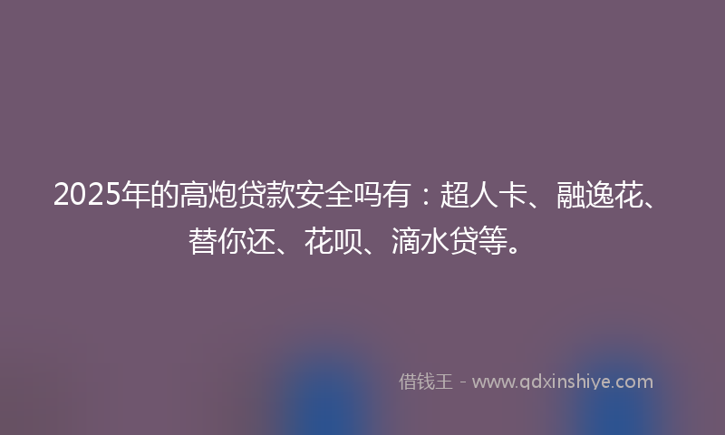 2025年的高炮贷款安全吗有：超人卡、融逸花、替你还、花呗、滴水贷等。
