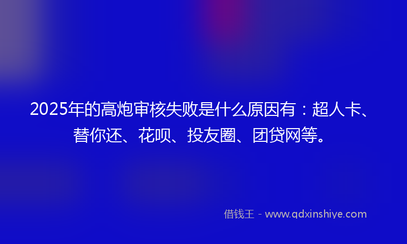 2025年的高炮审核失败是什么原因有：超人卡、替你还、花呗、投友圈、团贷网等。