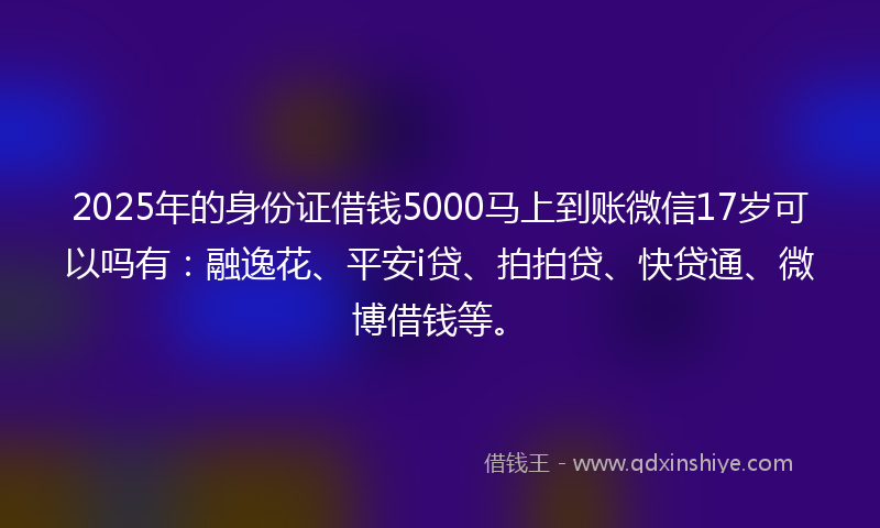 2025年的身份证借钱5000马上到账微信17岁可以吗有：融逸花、平安i贷、拍拍贷、快贷通、微博借钱等。