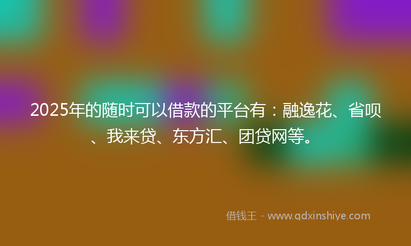 2025年的随时可以借款的平台有：融逸花、省呗、我来贷、东方汇、团贷网等。