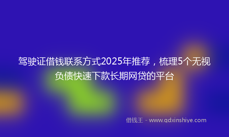 驾驶证借钱联系方式2025年推荐，梳理5个无视负债快速下款长期网贷的平台