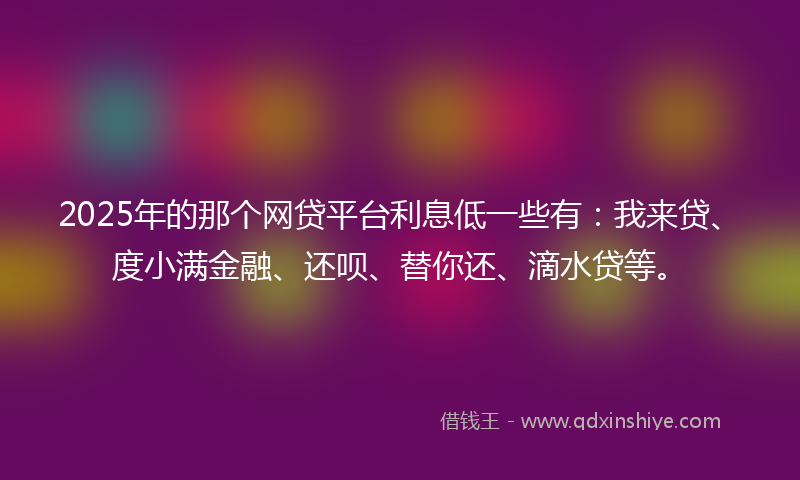 2025年的那个网贷平台利息低一些有：我来贷、度小满金融、还呗、替你还、滴水贷等。