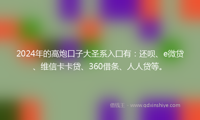 2024年的高炮口子大圣系入囗有：还呗、e微贷、维信卡卡贷、360借条、人人贷等。