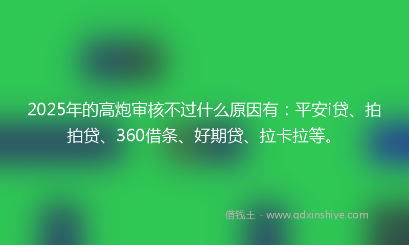 2025年的高炮审核不过什么原因有：平安i贷、拍拍贷、360借条、好期贷、拉卡拉等。