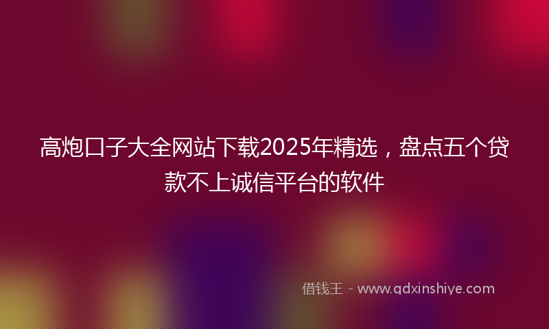 高炮口子大全网站下载2025年精选，盘点五个贷款不上诚信平台的软件