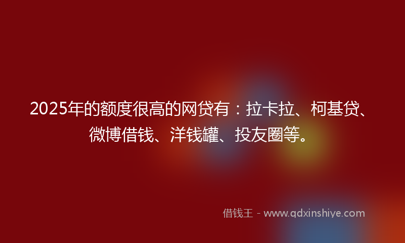 2025年的额度很高的网贷有：拉卡拉、柯基贷、微博借钱、洋钱罐、投友圈等。