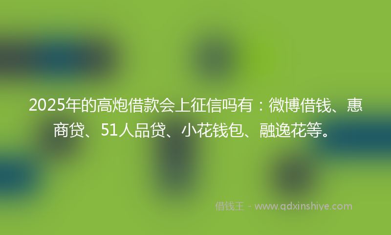 2025年的高炮借款会上征信吗有：微博借钱、惠商贷、51人品贷、小花钱包、融逸花等。