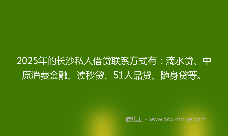 2025年的长沙私人借贷联系方式有：滴水贷、中原消费金融、读秒贷、51人品贷、随身贷等。