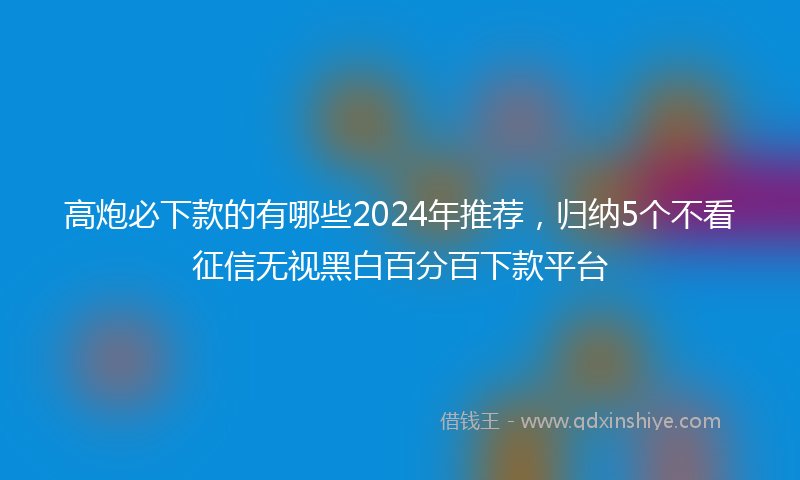 高炮必下款的有哪些2024年推荐，归纳5个不看征信无视黑白百分百下款平台