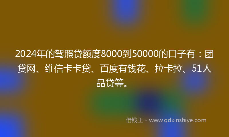 2024年的驾照贷额度8000到50000的口子有：团贷网、维信卡卡贷、百度有钱花、拉卡拉、51人品贷等。