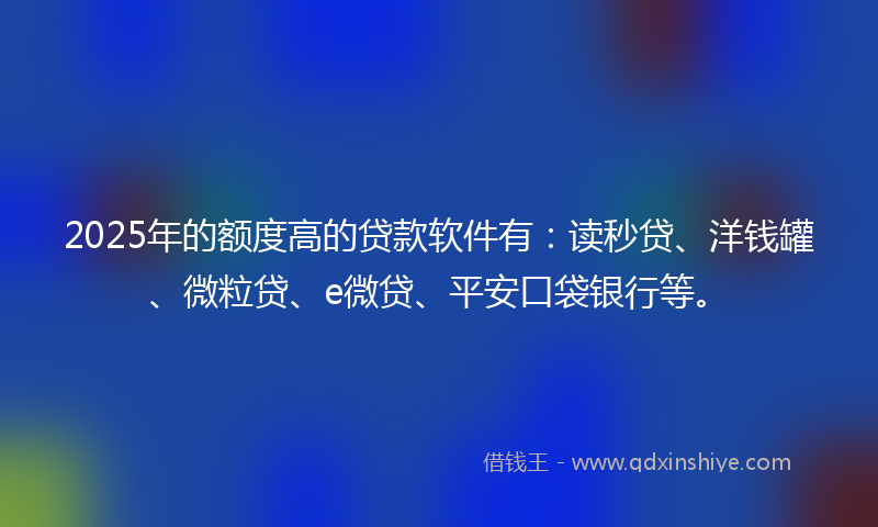 2025年的额度高的贷款软件有：读秒贷、洋钱罐、微粒贷、e微贷、平安口袋银行等。