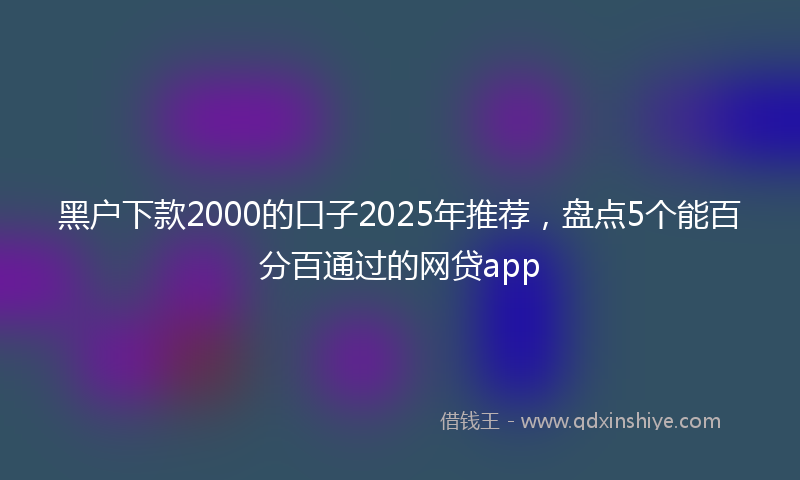 黑户下款2000的口子2025年推荐，盘点5个能百分百通过的网贷app