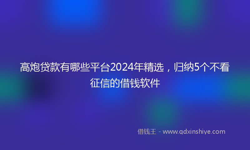 高炮贷款有哪些平台2024年精选，归纳5个不看征信的借钱软件