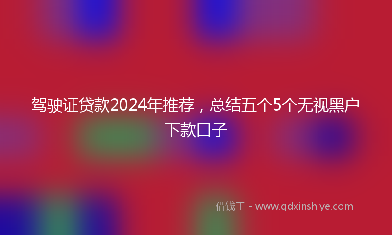 驾驶证贷款2024年推荐，总结五个5个无视黑户下款口子