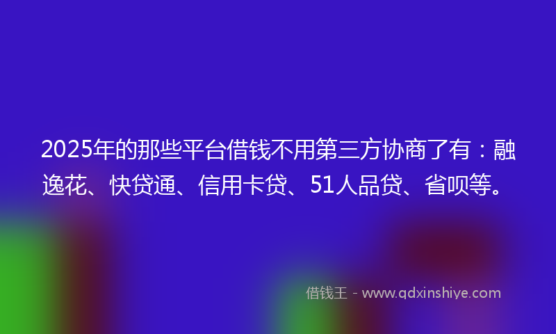 2025年的那些平台借钱不用第三方协商了有：融逸花、快贷通、信用卡贷、51人品贷、省呗等。