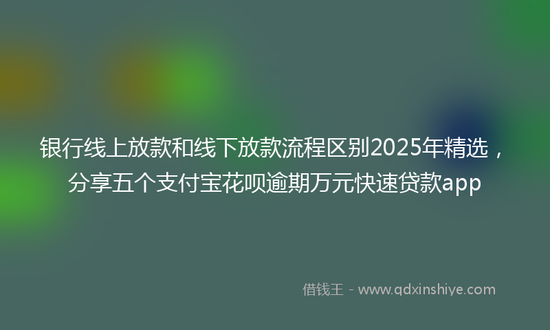 银行线上放款和线下放款流程区别2025年精选，分享五个支付宝花呗逾期万元快速贷款app