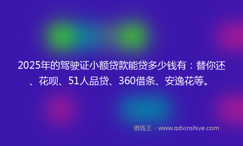 2025年的驾驶证小额贷款能贷多少钱有：替你还、花呗、51人品贷、360借条、安逸花等。