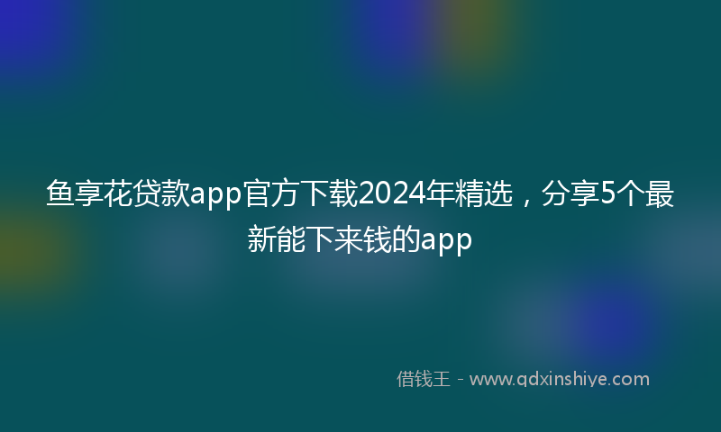 鱼享花贷款app官方下载2024年精选，分享5个最新能下来钱的app