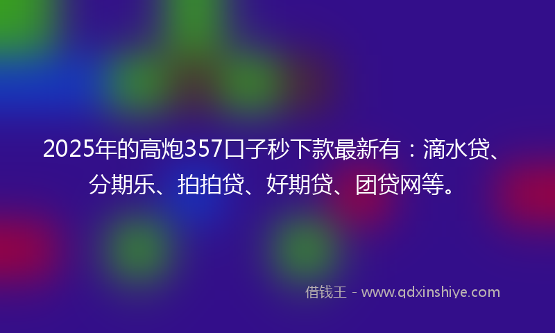2025年的高炮357口子秒下款最新有：滴水贷、分期乐、拍拍贷、好期贷、团贷网等。