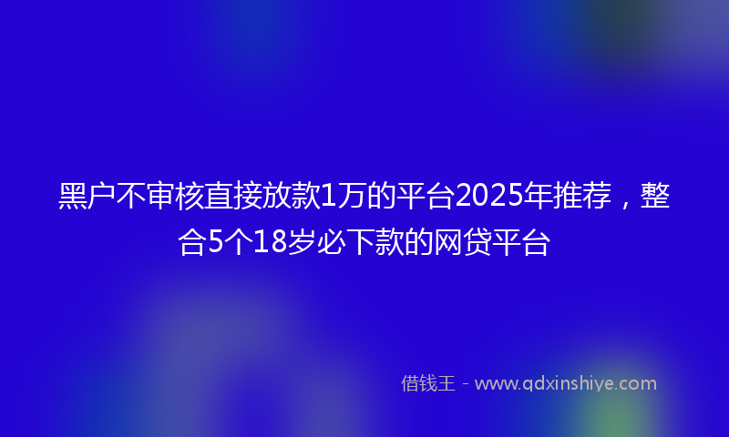 黑户不审核直接放款1万的平台2025年推荐，整合5个18岁必下款的网贷平台