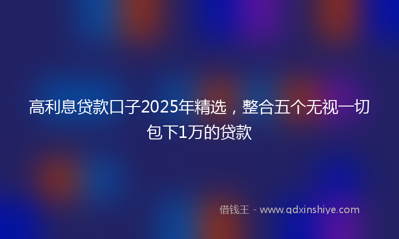 高利息贷款口子2025年精选，整合五个无视一切包下1万的贷款