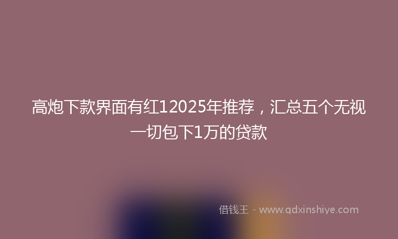 高炮下款界面有红12025年推荐，汇总五个无视一切包下1万的贷款