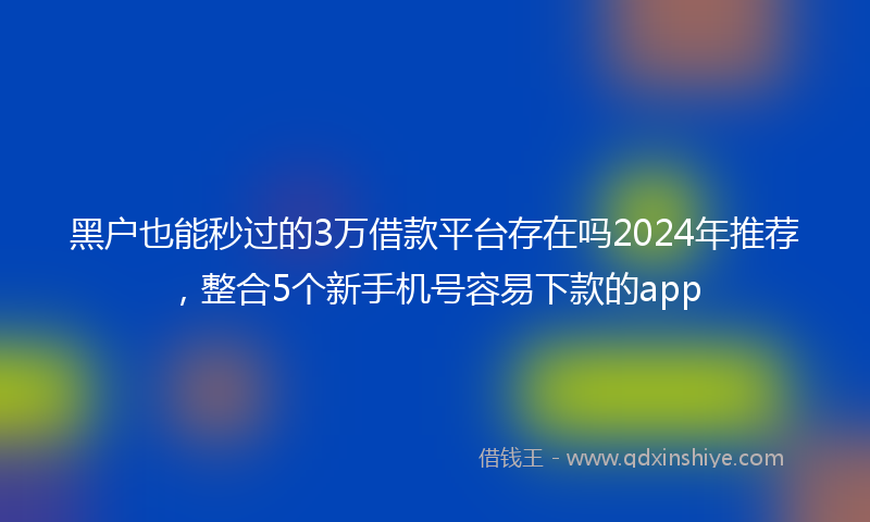 黑户也能秒过的3万借款平台存在吗2024年推荐，整合5个新手机号容易下款的app