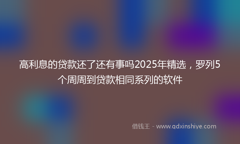 高利息的贷款还了还有事吗2025年精选，罗列5个周周到贷款相同系列的软件