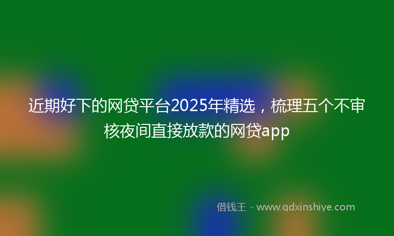 近期好下的网贷平台2025年精选，梳理五个不审核夜间直接放款的网贷app