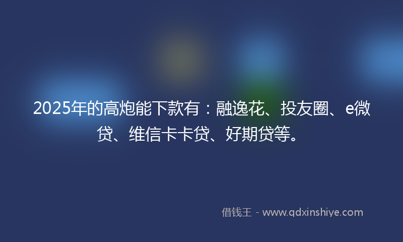 2025年的高炮能下款有：融逸花、投友圈、e微贷、维信卡卡贷、好期贷等。